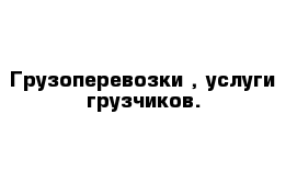 Грузоперевозки , услуги грузчиков.